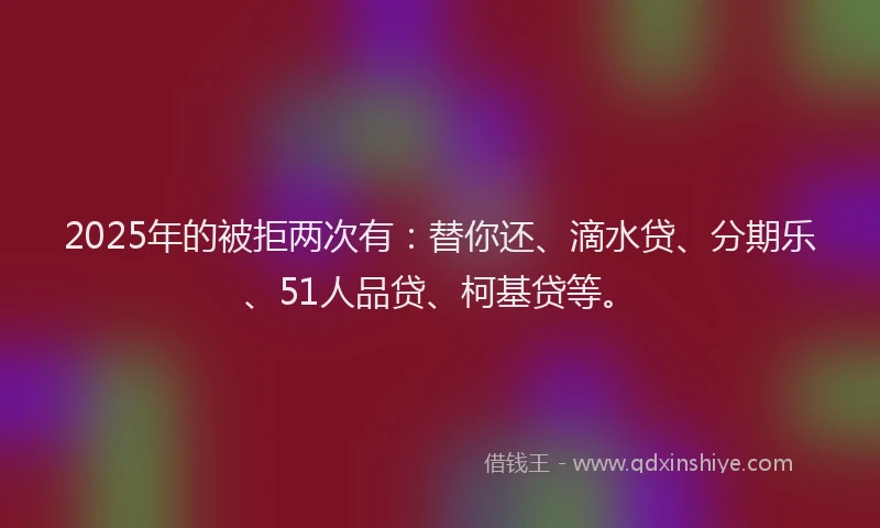 2025年的被拒两次有：替你还、滴水贷、分期乐、51人品贷、柯基贷等。