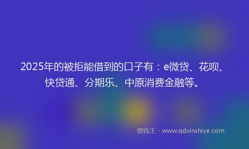 2025年的被拒能借到的口子有：e微贷、花呗、快贷通、分期乐、中原消费金融等。