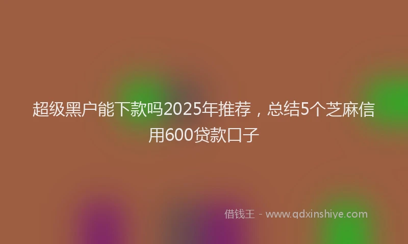超级黑户能下款吗2025年推荐，总结5个芝麻信用600贷款口子