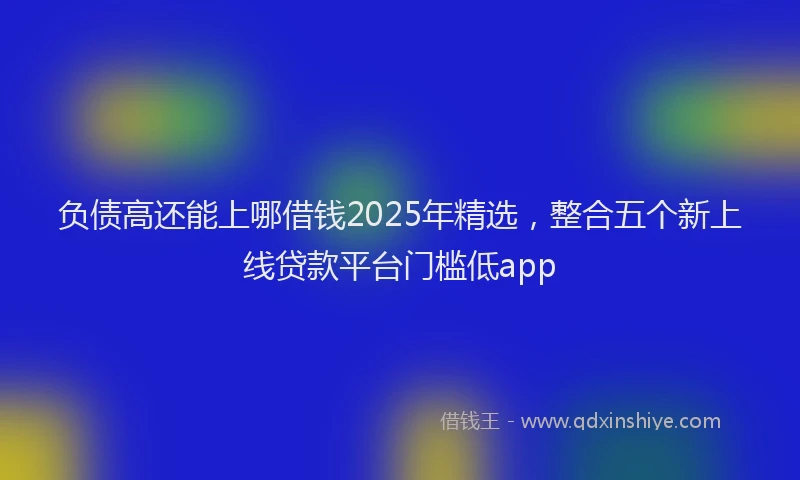 负债高还能上哪借钱2025年精选，整合五个新上线贷款平台门槛低app