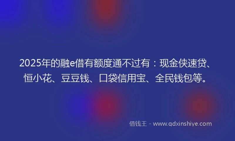 2025年的融e借有额度通不过有：现金侠速贷、恒小花、豆豆钱、口袋信用宝、全民钱包等。