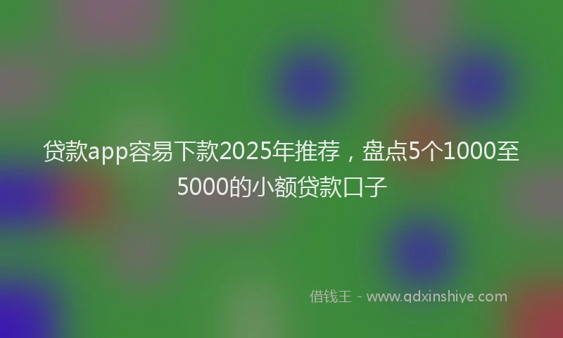 贷款app容易下款2025年推荐，盘点5个1000至5000的小额贷款口子