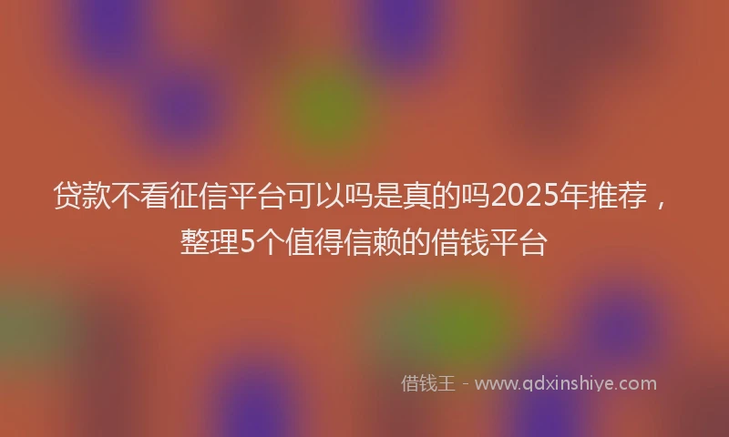 贷款不看征信平台可以吗是真的吗2025年推荐，整理5个值得信赖的借钱平台