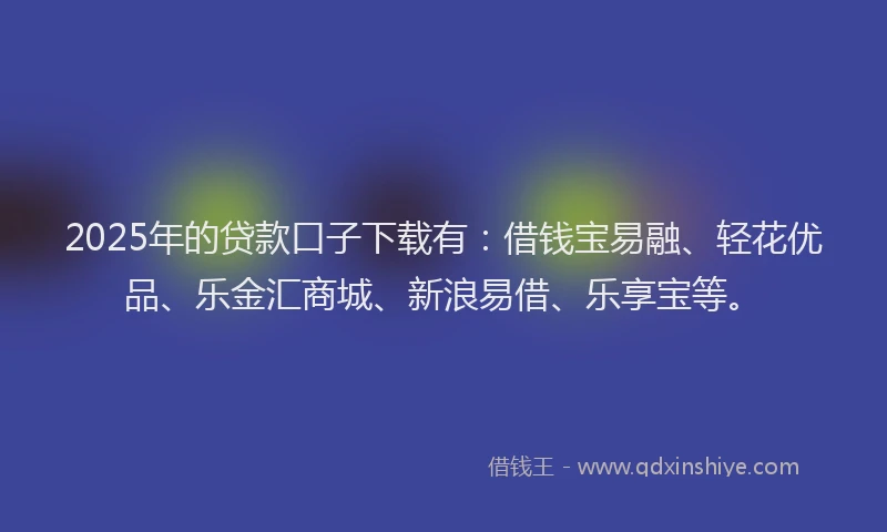 2025年的贷款口子下载有：借钱宝易融、轻花优品、乐金汇商城、新浪易借、乐享宝等。