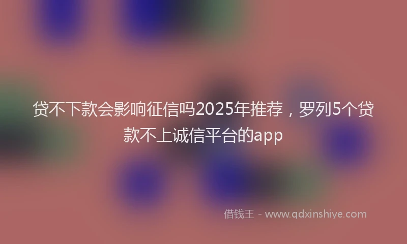 贷不下款会影响征信吗2025年推荐，罗列5个贷款不上诚信平台的app