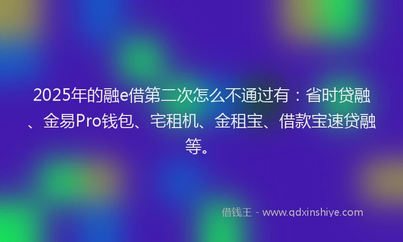 2025年的融e借第二次怎么不通过有：省时贷融、金易Pro钱包、宅租机、金租宝、借款宝速贷融等。