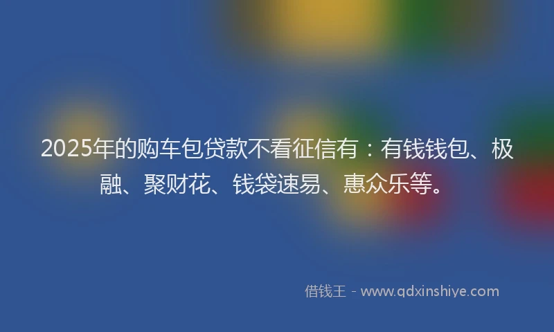 2025年的购车包贷款不看征信有：有钱钱包、极融、聚财花、钱袋速易、惠众乐等。