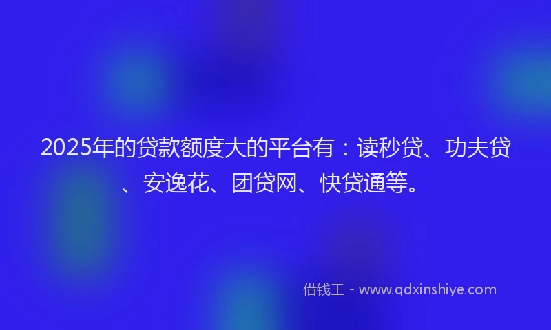 2025年的贷款额度大的平台有：读秒贷、功夫贷、安逸花、团贷网、快贷通等。