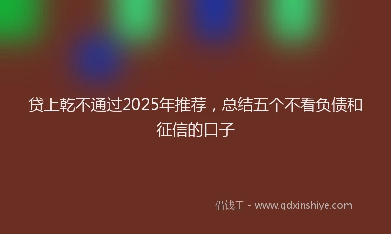 贷上乾不通过2025年推荐，总结五个不看负债和征信的口子