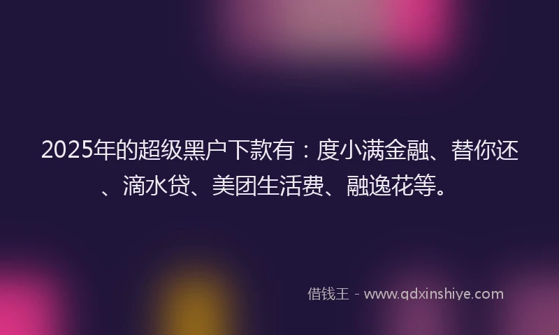 2025年的超级黑户下款有：度小满金融、替你还、滴水贷、美团生活费、融逸花等。