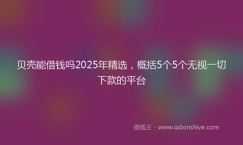 贝壳能借钱吗2025年精选，概括5个5个无视一切下款的平台