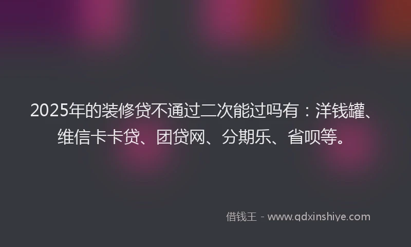 2025年的装修贷不通过二次能过吗有：洋钱罐、维信卡卡贷、团贷网、分期乐、省呗等。