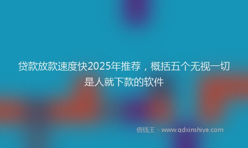 贷款放款速度快2025年推荐，概括五个无视一切是人就下款的软件