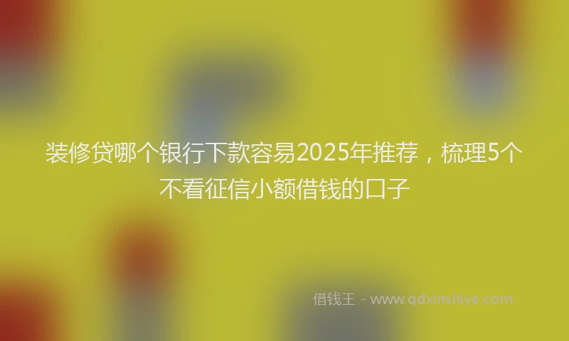 装修贷哪个银行下款容易2025年推荐，梳理5个不看征信小额借钱的口子