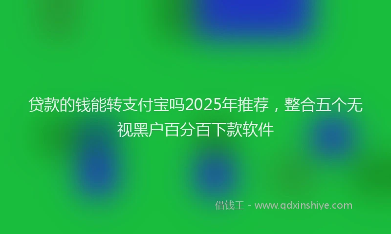贷款的钱能转支付宝吗2025年推荐，整合五个无视黑户百分百下款软件