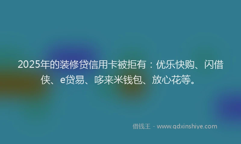 2025年的装修贷信用卡被拒有：优乐快购、闪借侠、e贷易、哆来米钱包、放心花等。