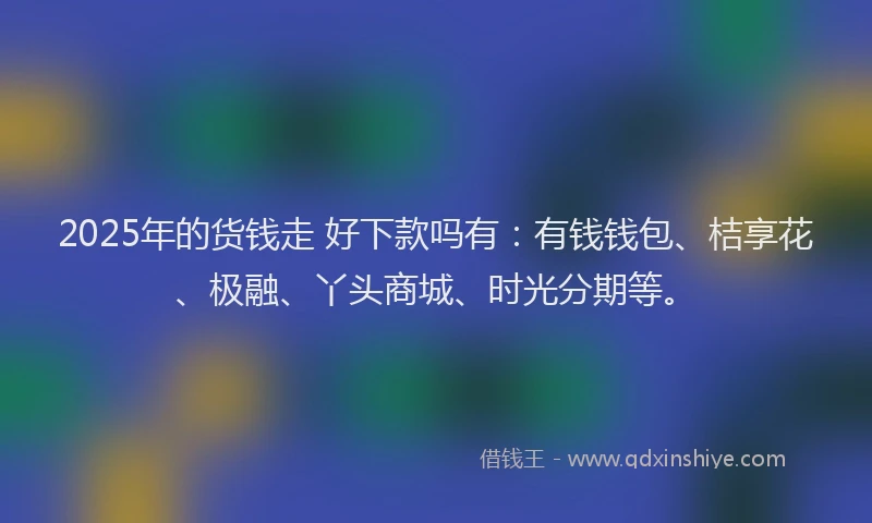 2025年的货钱走 好下款吗有：有钱钱包、桔享花、极融、丫头商城、时光分期等。