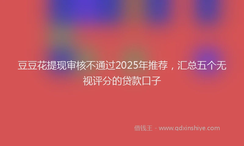 豆豆花提现审核不通过2025年推荐，汇总五个无视评分的贷款口子