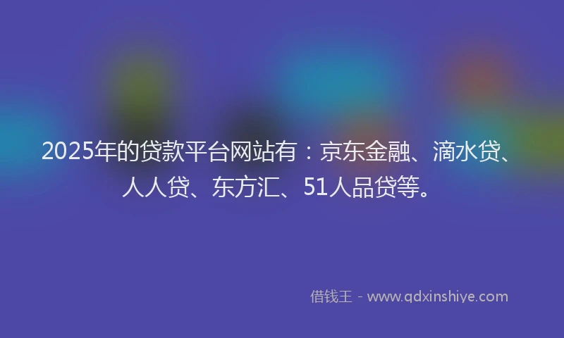 2025年的贷款平台网站有：京东金融、滴水贷、人人贷、东方汇、51人品贷等。