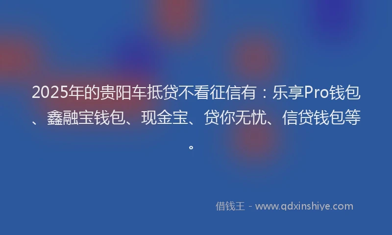 2025年的贵阳车抵贷不看征信有：乐享Pro钱包、鑫融宝钱包、现金宝、贷你无忧、信贷钱包等。