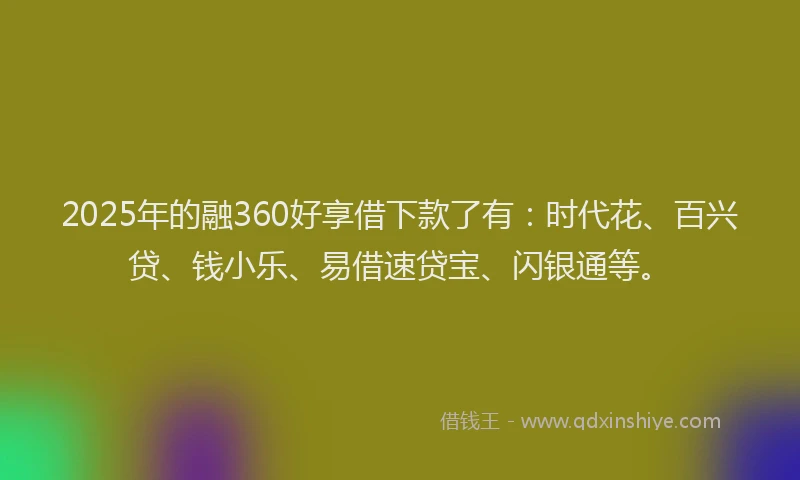 2025年的融360好享借下款了有：时代花、百兴贷、钱小乐、易借速贷宝、闪银通等。