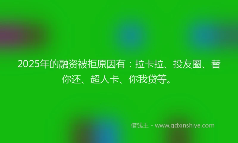 2025年的融资被拒原因有：拉卡拉、投友圈、替你还、超人卡、你我贷等。