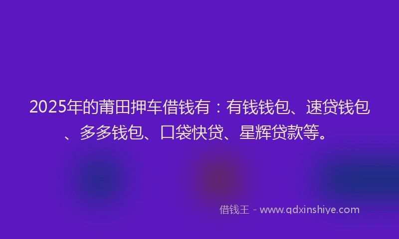 2025年的莆田押车借钱有：有钱钱包、速贷钱包、多多钱包、口袋快贷、星辉贷款等。