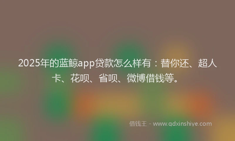 2025年的蓝鲸app贷款怎么样有：替你还、超人卡、花呗、省呗、微博借钱等。