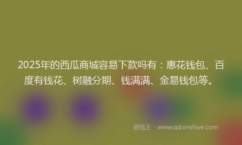 2025年的西瓜商城容易下款吗有：惠花钱包、百度有钱花、树融分期、钱满满、金易钱包等。