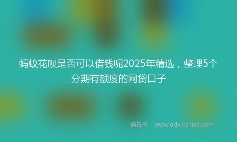 蚂蚁花呗是否可以借钱呢2025年精选，整理5个分期有额度的网贷口子