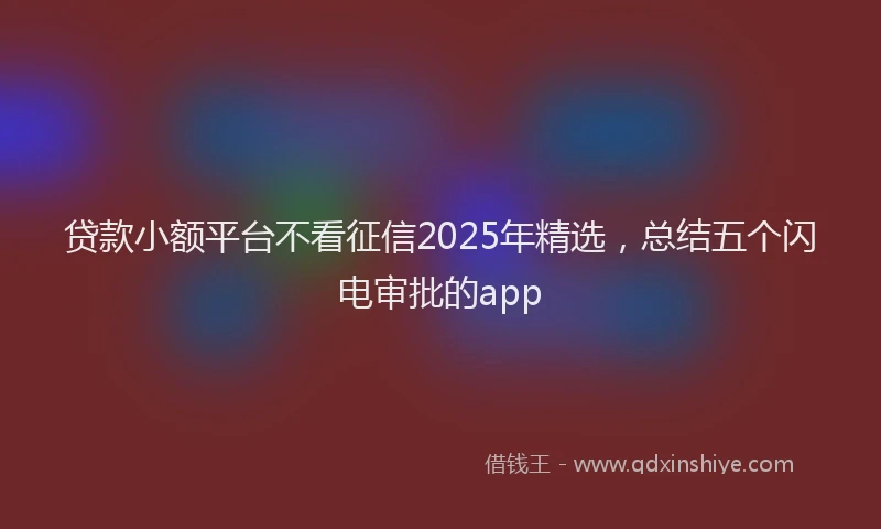贷款小额平台不看征信2025年精选，总结五个闪电审批的app