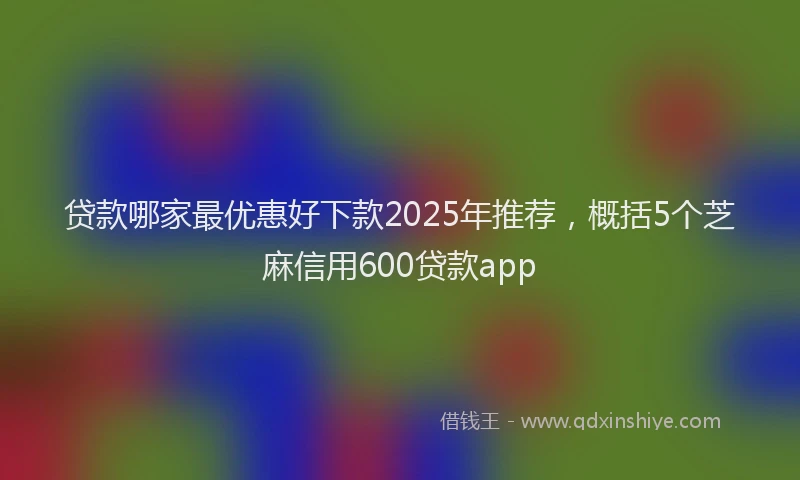 贷款哪家最优惠好下款2025年推荐，概括5个芝麻信用600贷款app