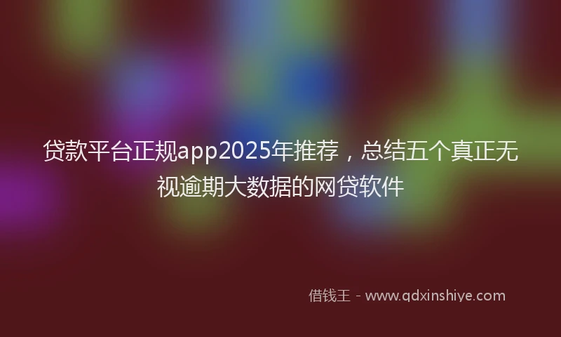 贷款平台正规app2025年推荐，总结五个真正无视逾期大数据的网贷软件