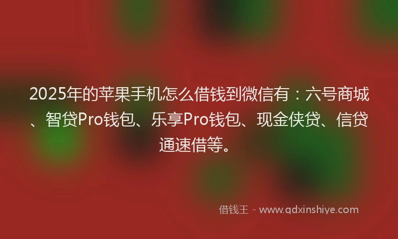 2025年的苹果手机怎么借钱到微信有：六号商城、智贷Pro钱包、乐享Pro钱包、现金侠贷、信贷通速借等。