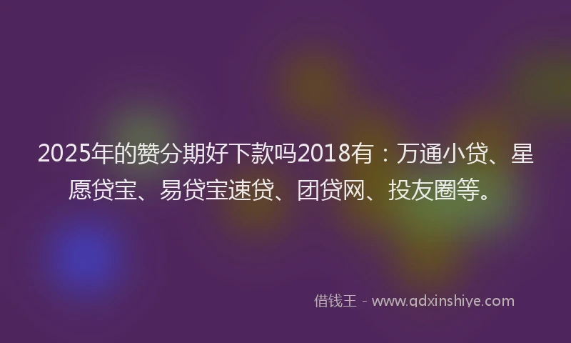 2025年的赞分期好下款吗2018有：万通小贷、星愿贷宝、易贷宝速贷、团贷网、投友圈等。