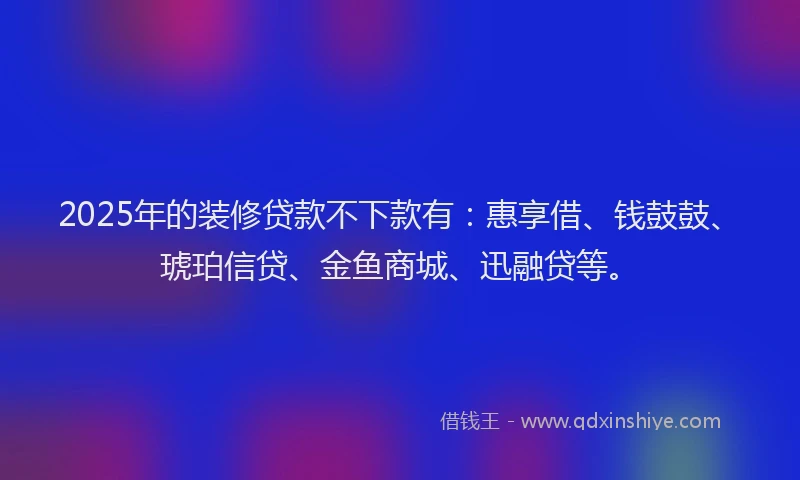 2025年的装修贷款不下款有：惠享借、钱鼓鼓、琥珀信贷、金鱼商城、迅融贷等。