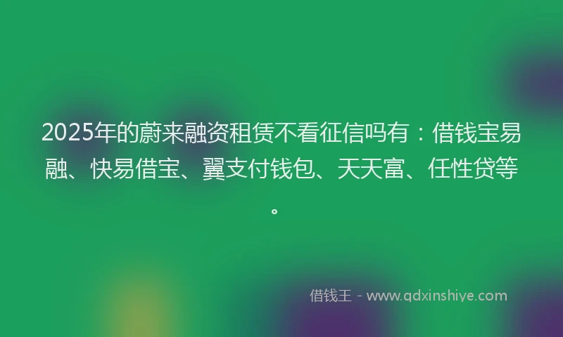 2025年的蔚来融资租赁不看征信吗有：借钱宝易融、快易借宝、翼支付钱包、天天富、任性贷等。