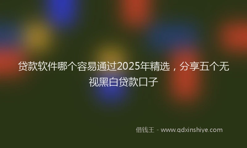贷款软件哪个容易通过2025年精选，分享五个无视黑白贷款口子