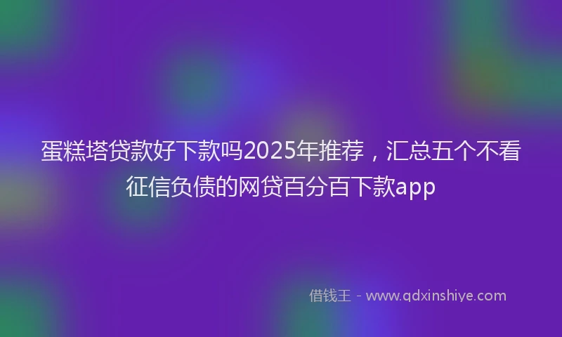 蛋糕塔贷款好下款吗2025年推荐，汇总五个不看征信负债的网贷百分百下款app