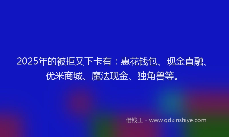 2025年的被拒又下卡有：惠花钱包、现金直融、优米商城、魔法现金、独角兽等。