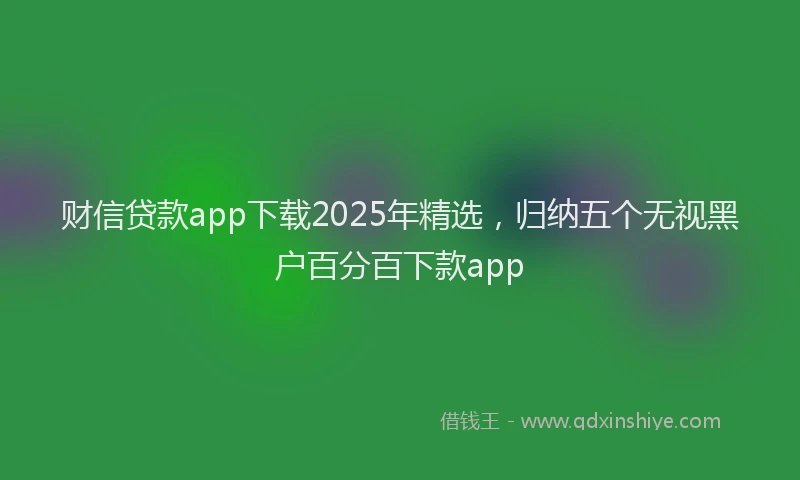 财信贷款app下载2025年精选，归纳五个无视黑户百分百下款app