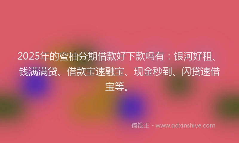 2025年的蜜柚分期借款好下款吗有：银河好租、钱满满贷、借款宝速融宝、现金秒到、闪贷速借宝等。