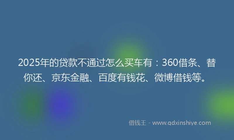 2025年的贷款不通过怎么买车有：360借条、替你还、京东金融、百度有钱花、微博借钱等。