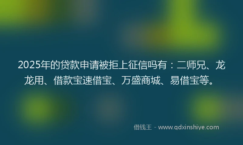 2025年的贷款申请被拒上征信吗有：二师兄、龙龙用、借款宝速借宝、万盛商城、易借宝等。