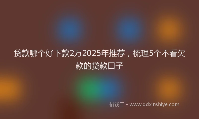 贷款哪个好下款2万2025年推荐，梳理5个不看欠款的贷款口子