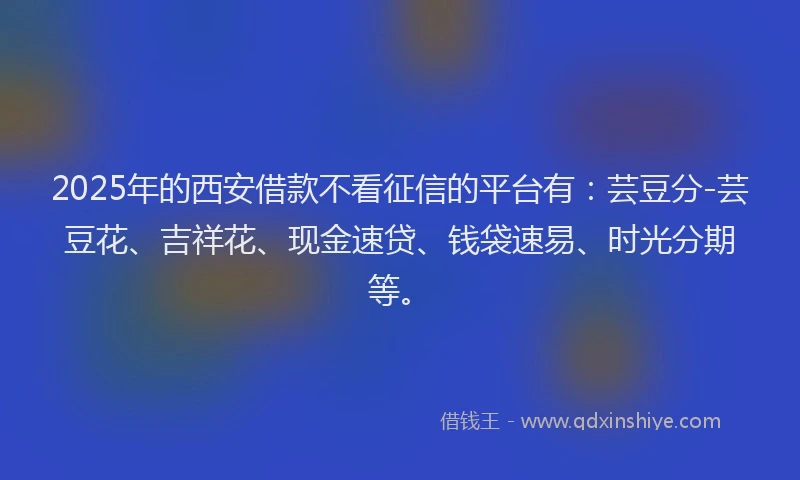 2025年的西安借款不看征信的平台有：芸豆分-芸豆花、吉祥花、现金速贷、钱袋速易、时光分期等。