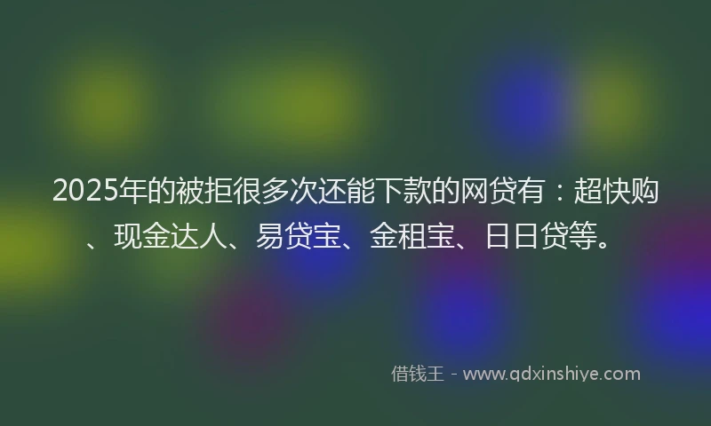 2025年的被拒很多次还能下款的网贷有：超快购、现金达人、易贷宝、金租宝、日日贷等。