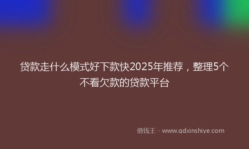 贷款走什么模式好下款快2025年推荐，整理5个不看欠款的贷款平台