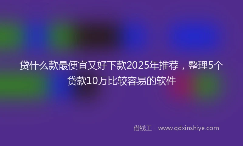 贷什么款最便宜又好下款2025年推荐，整理5个贷款10万比较容易的软件