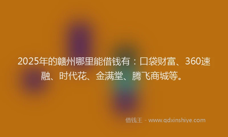 2025年的赣州哪里能借钱有：口袋财富、360速融、时代花、金满堂、腾飞商城等。